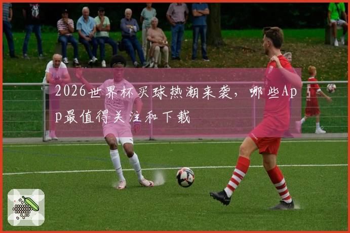 2026世界杯买球热潮来袭，哪些App最值得关注和下载